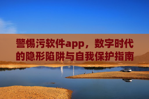 警惕污软件app,数字时代的隐形陷阱与自我保护指南,警惕污软件app,数字时代隐形陷阱与自我保护指南 警惕污软件app,数字时代的隐形陷阱与自我保护指南,警惕污软件app,数字时代隐形陷阱与自我保护指南