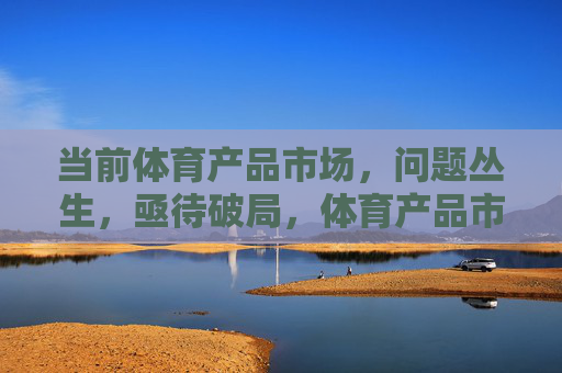 当前体育产品市场,问题丛生,亟待破局,体育产品市场困局待破 当前体育产品市场,问题丛生,亟待破局,体育产品市场困局待破