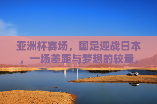 亚洲杯赛场,国足迎战日本,一场差距与梦想的较量,亚洲杯,国足迎战日本,差距与梦想的较量 亚洲杯赛场,国足迎战日本,一场差距与梦想的较量,亚洲杯,国足迎战日本,差距与梦想的较量