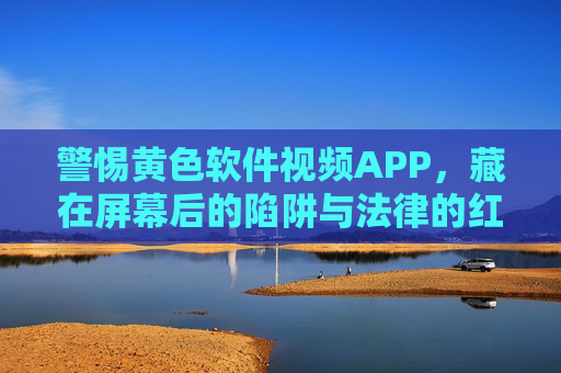 警惕黄色软件视频APP,藏在屏幕后的陷阱与法律的红线,警惕黄色视频APP,屏幕陷阱与法律红线 警惕黄色软件视频APP,藏在屏幕后的陷阱与法律的红线,警惕黄色视频APP,屏幕陷阱与法律红线