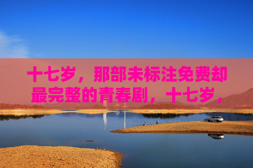 十七岁,那部未标注免费却最完整的青春剧,十七岁,最完整的青春剧 十七岁,那部未标注免费却最完整的青春剧,十七岁,最完整的青春剧