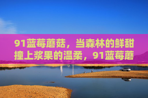 91蓝莓蘑菇,当森林的鲜甜撞上浆果的温柔,91蓝莓蘑菇,森林鲜甜撞上浆果温柔 91蓝莓蘑菇,当森林的鲜甜撞上浆果的温柔,91蓝莓蘑菇,森林鲜甜撞上浆果温柔