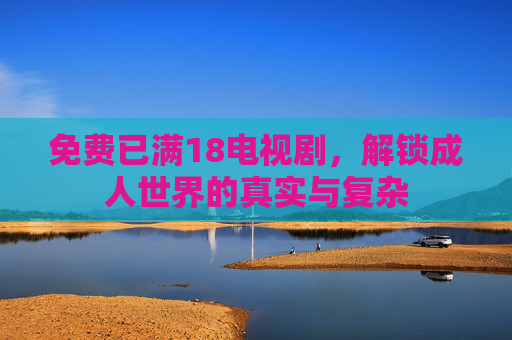 免费已满18电视剧,解锁成人世界的真实与复杂 免费已满18电视剧,解锁成人世界的真实与复杂
