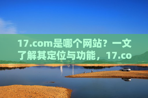 17.com是哪个网站?一文了解其定位与功能,17.com定位与功能解析 17.com是哪个网站?一文了解其定位与功能,17.com定位与功能解析