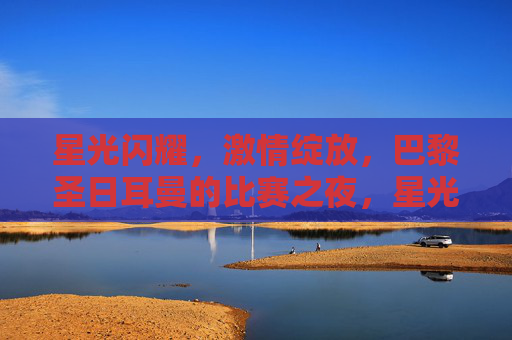 星光闪耀,激情绽放,巴黎圣日耳曼的比赛之夜,星光闪耀,激情绽放——巴黎圣日耳曼之夜 星光闪耀,激情绽放,巴黎圣日耳曼的比赛之夜,星光闪耀,激情绽放——巴黎圣日耳曼之夜