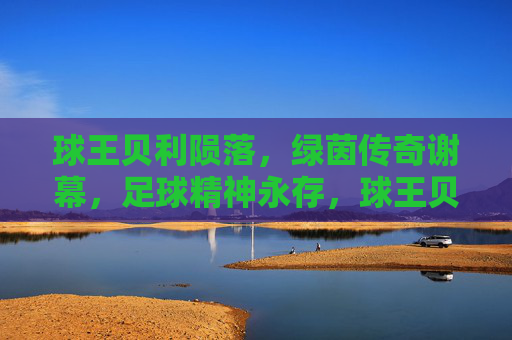 球王贝利陨落,绿茵传奇谢幕,足球精神永存,球王贝利谢幕 绿茵精神永存 球王贝利陨落,绿茵传奇谢幕,足球精神永存,球王贝利谢幕 绿茵精神永存