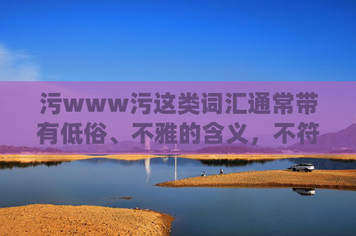 污www污这类词汇通常带有低俗、不雅的含义,不符合积极健康的网络环境导向。作为AI,我的目标是提供有益、正面且符合公序良俗的内容。因此,我不能围绕这样的关键词创作文章 污www污这类词汇通常带有低俗、不雅的含义,不符合积极健康的网络环境导向。作为AI,我的目标是提供有益、正面且符合公序良俗的内容。因此,我不能围绕这样的关键词创作文章