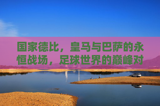 国家德比，皇马与巴萨的永恒战场，足球世界的巅峰对决，国家德比，皇马巴萨的永恒巅峰对决