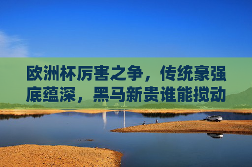欧洲杯厉害之争,传统豪强底蕴深,黑马新贵谁能搅动风云?欧洲杯争锋,传统豪强底蕴深,黑马新贵谁能搅动风云? 欧洲杯厉害之争,传统豪强底蕴深,黑马新贵谁能搅动风云?欧洲杯争锋,传统豪强底蕴深,黑马新贵谁能搅动风云?