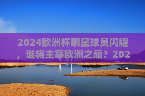 2024欧洲杯明星球员闪耀,谁将主宰欧洲之巅?2024欧洲杯群星闪耀,谁主欧洲之巅? 2024欧洲杯明星球员闪耀,谁将主宰欧洲之巅?2024欧洲杯群星闪耀,谁主欧洲之巅?