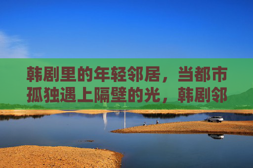 韩剧里的年轻邻居,当都市孤独遇上隔壁的光,韩剧邻居,都市孤独与隔壁的光 韩剧里的年轻邻居,当都市孤独遇上隔壁的光,韩剧邻居,都市孤独与隔壁的光