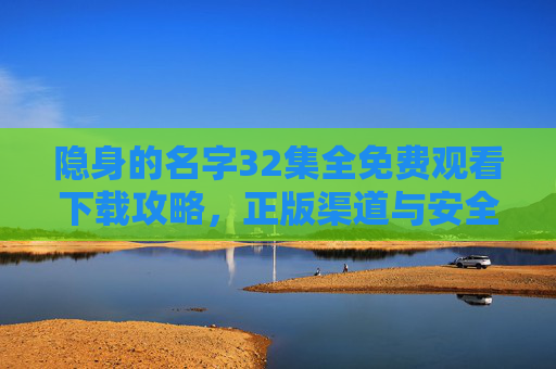 隐身的名字32集全免费观看下载攻略,正版渠道与安全指南,隐身的名字32集全免费观看下载攻略,正版渠道与安全指南 隐身的名字32集全免费观看下载攻略,正版渠道与安全指南,隐身的名字32集全免费观看下载攻略,正版渠道与安全指南
