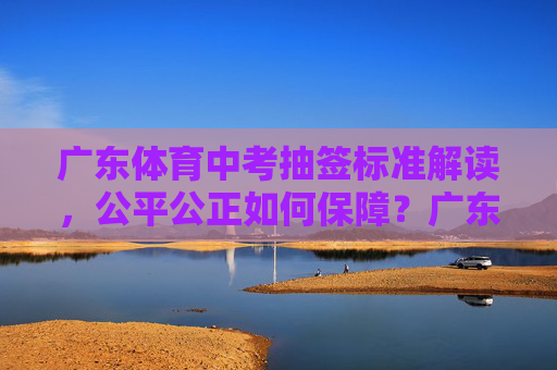 广东体育中考抽签标准解读,公平公正如何保障?广东体育中考抽签标准解读,公平公正如何保障? 广东体育中考抽签标准解读,公平公正如何保障?广东体育中考抽签标准解读,公平公正如何保障?
