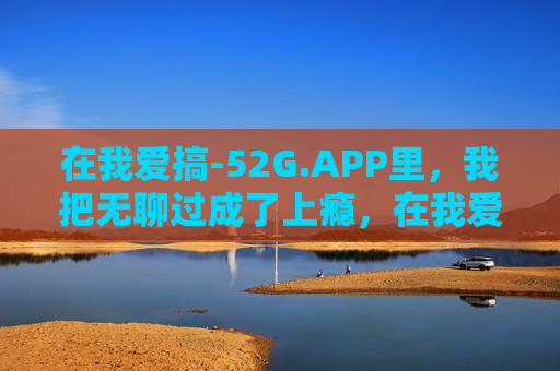 在我爱搞-52G.APP里,我把无聊过成了上瘾,在我爱搞-52G.APP,无聊也能上瘾 在我爱搞-52G.APP里,我把无聊过成了上瘾,在我爱搞-52G.APP,无聊也能上瘾