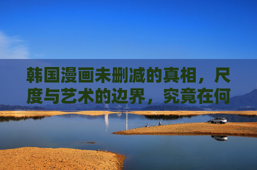 韩国漫画未删减的真相,尺度与艺术的边界,究竟在何方?韩国漫画,尺度与艺术的边界究竟在何方? 韩国漫画未删减的真相,尺度与艺术的边界,究竟在何方?韩国漫画,尺度与艺术的边界究竟在何方?