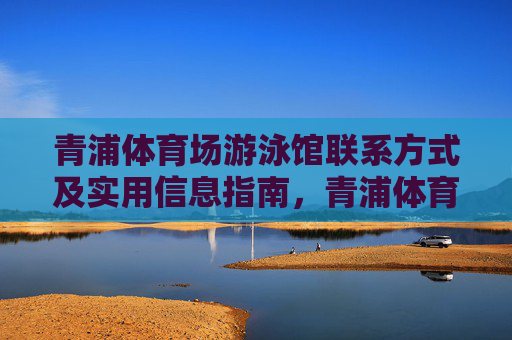 青浦体育场游泳馆联系方式及实用信息指南,青浦体育场游泳馆联系方式及实用信息指南 青浦体育场游泳馆联系方式及实用信息指南,青浦体育场游泳馆联系方式及实用信息指南
