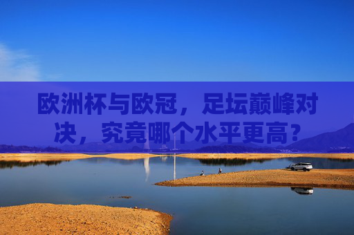 欧洲杯与欧冠,足坛巅峰对决,究竟哪个水平更高? 欧洲杯与欧冠,足坛巅峰对决,究竟哪个水平更高?