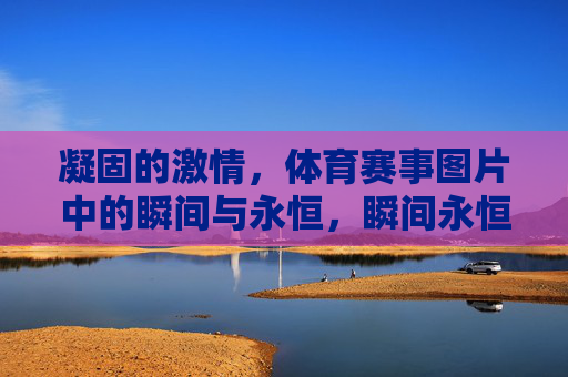凝固的激情,体育赛事图片中的瞬间与永恒,瞬间永恒,体育赛事图片中的凝固激情 凝固的激情,体育赛事图片中的瞬间与永恒,瞬间永恒,体育赛事图片中的凝固激情