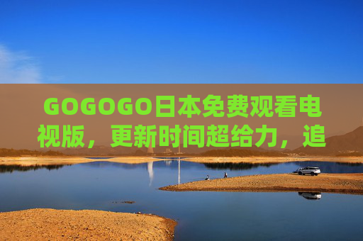 GOGOGO日本免费观看电视版,更新时间超给力,追剧党速来!GOGOGO日本免费电视版,更新超给力,追剧党速来! GOGOGO日本免费观看电视版,更新时间超给力,追剧党速来!GOGOGO日本免费电视版,更新超给力,追剧党速来!