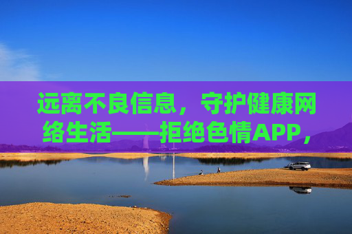 远离不良信息,守护健康网络生活——拒绝色情APP,共建清朗网络空间,拒绝色情APP,共建清朗网络空间 远离不良信息,守护健康网络生活——拒绝色情APP,共建清朗网络空间,拒绝色情APP,共建清朗网络空间