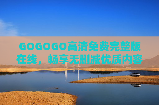 GOGOGO高清免费完整版在线,畅享无删减优质内容,随时随地沉浸式体验,GOGOGO高清免费完整版在线,畅享无删减沉浸式优质体验 GOGOGO高清免费完整版在线,畅享无删减优质内容,随时随地沉浸式体验,GOGOGO高清免费完整版在线,畅享无删减沉浸式优质体验