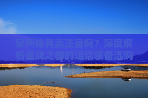 泉州体育卖正品吗?深度解析品牌之都的运动装备选购指南,泉州体育卖正品吗?品牌之都运动装备选购深度解析 泉州体育卖正品吗?深度解析品牌之都的运动装备选购指南,泉州体育卖正品吗?品牌之都运动装备选购深度解析