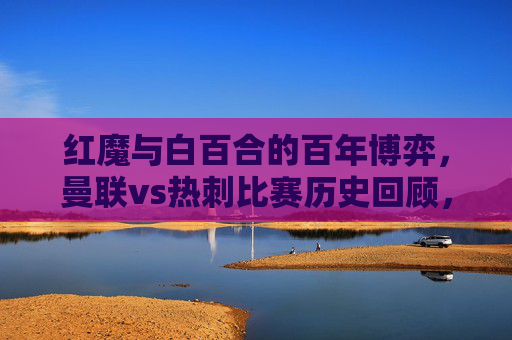 红魔与白百合的百年博弈,曼联vs热刺比赛历史回顾,红魔与白百合的百年博弈,曼联vs热刺历史回顾 红魔与白百合的百年博弈,曼联vs热刺比赛历史回顾,红魔与白百合的百年博弈,曼联vs热刺历史回顾
