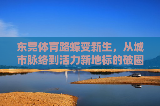 东莞体育路蝶变新生,从城市脉络到活力新地标的破圈之路,东莞体育路蝶变,从城市脉络到活力新地标 东莞体育路蝶变新生,从城市脉络到活力新地标的破圈之路,东莞体育路蝶变,从城市脉络到活力新地标