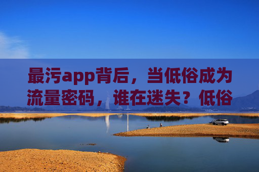 最污app背后,当低俗成为流量密码,谁在迷失?低俗流量密码背后,谁在迷失? 最污app背后,当低俗成为流量密码,谁在迷失?低俗流量密码背后,谁在迷失?