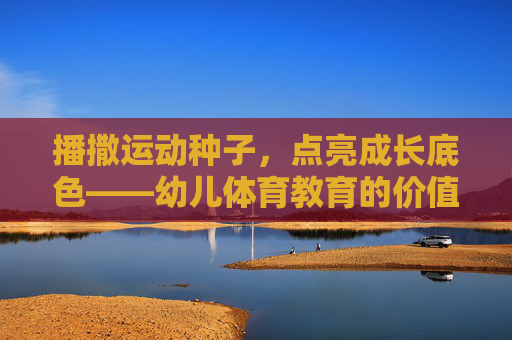 播撒运动种子,点亮成长底色——幼儿体育教育的价值与实践路径,幼儿体育教育的价值与实践路径 播撒运动种子,点亮成长底色——幼儿体育教育的价值与实践路径,幼儿体育教育的价值与实践路径