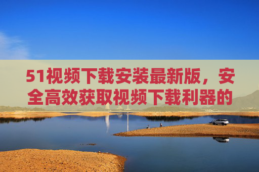 51视频下载安装最新版,安全高效获取视频下载利器的完整指南 51视频下载安装最新版,安全高效获取视频下载利器的完整指南