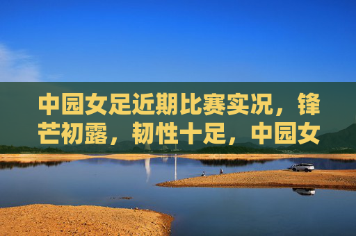 中园女足近期比赛实况,锋芒初露,韧性十足,中园女足近期锋芒初露,韧性十足 中园女足近期比赛实况,锋芒初露,韧性十足,中园女足近期锋芒初露,韧性十足