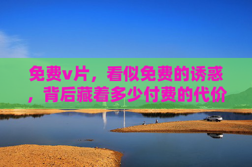 免费v片,看似免费的诱惑,背后藏着多少付费的代价?免费v片的诱惑,背后暗藏多少付费代价? 免费v片,看似免费的诱惑,背后藏着多少付费的代价?免费v片的诱惑,背后暗藏多少付费代价?