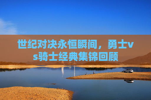 世纪对决永恒瞬间,勇士vs骑士经典集锦回顾 世纪对决永恒瞬间,勇士vs骑士经典集锦回顾