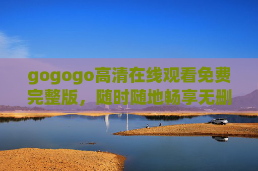 gogogo高清在线观看免费完整版,随时随地畅享无删减影视盛宴 gogogo高清在线观看免费完整版,随时随地畅享无删减影视盛宴