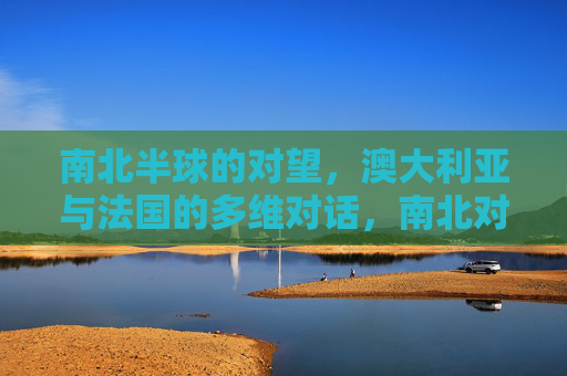南北半球的对望,澳大利亚与法国的多维对话,南北对望,澳法多维对话 南北半球的对望,澳大利亚与法国的多维对话,南北对望,澳法多维对话