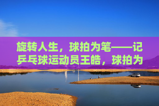 旋转人生,球拍为笔——记乒乓球运动员王皓,球拍为笔,旋转人生——王皓 旋转人生,球拍为笔——记乒乓球运动员王皓,球拍为笔,旋转人生——王皓