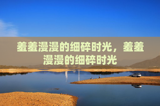 羞羞漫漫的细碎时光,羞羞漫漫的细碎时光 羞羞漫漫的细碎时光,羞羞漫漫的细碎时光
