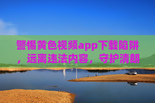 警惕黄色视频app下载陷阱,远离违法内容,守护清朗网络,警惕黄色视频app下载陷阱,远离违法内容,守护清朗网络 警惕黄色视频app下载陷阱,远离违法内容,守护清朗网络,警惕黄色视频app下载陷阱,远离违法内容,守护清朗网络
