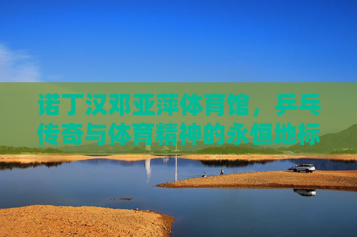 诺丁汉邓亚萍体育馆,乒乓传奇与体育精神的永恒地标,诺丁汉邓亚萍体育馆,乒乓传奇与体育精神的永恒地标 诺丁汉邓亚萍体育馆,乒乓传奇与体育精神的永恒地标,诺丁汉邓亚萍体育馆,乒乓传奇与体育精神的永恒地标