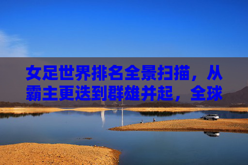 女足世界排名全景扫描,从霸主更迭到群雄并起,全球女足新格局,女足世界排名全景,霸主更迭与群雄并起的新格局 女足世界排名全景扫描,从霸主更迭到群雄并起,全球女足新格局,女足世界排名全景,霸主更迭与群雄并起的新格局