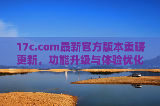 17c.com最新官方版本重磅更新,功能升级与体验优化全面来袭,17c.com最新官方版本重磅更新,功能升级与体验优化全面来袭 17c.com最新官方版本重磅更新,功能升级与体验优化全面来袭,17c.com最新官方版本重磅更新,功能升级与体验优化全面来袭