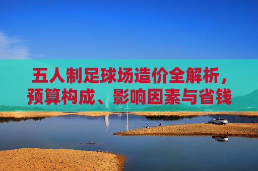 五人制足球场造价全解析,预算构成、影响因素与省钱攻略,五人制足球场造价全解析,预算构成、影响因素与省钱攻略 五人制足球场造价全解析,预算构成、影响因素与省钱攻略,五人制足球场造价全解析,预算构成、影响因素与省钱攻略