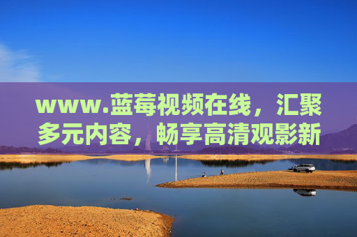 www.蓝莓视频在线,汇聚多元内容,畅享高清观影新体验,蓝莓视频在线,汇聚多元内容,畅享高清观影新体验 www.蓝莓视频在线,汇聚多元内容,畅享高清观影新体验,蓝莓视频在线,汇聚多元内容,畅享高清观影新体验