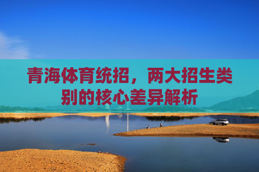 青海体育统招,两大招生类别的核心差异解析 青海体育统招,两大招生类别的核心差异解析