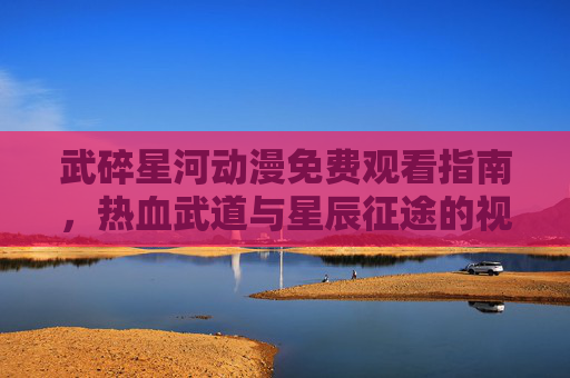 武碎星河动漫免费观看指南,热血武道与星辰征途的视觉盛宴 武碎星河动漫免费观看指南,热血武道与星辰征途的视觉盛宴