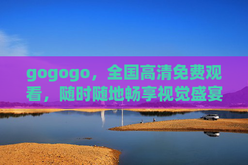 gogogo,全国高清免费观看,随时随地畅享视觉盛宴 gogogo,全国高清免费观看,随时随地畅享视觉盛宴