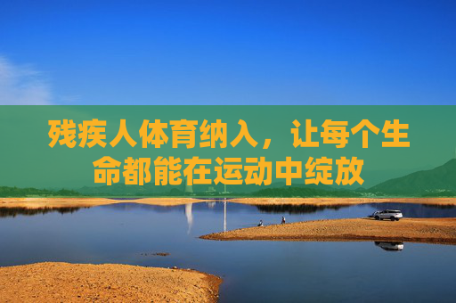 残疾人体育纳入,让每个生命都能在运动中绽放 残疾人体育纳入,让每个生命都能在运动中绽放