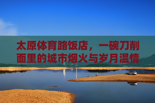 太原体育路饭店，一碗刀削面里的城市烟火与岁月温情，太原体育路饭店，一碗刀削面里的烟火与岁月