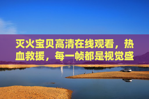 灭火宝贝高清在线观看,热血救援,每一帧都是视觉盛宴!灭火宝贝热血救援,帧帧视觉盛宴 灭火宝贝高清在线观看,热血救援,每一帧都是视觉盛宴!灭火宝贝热血救援,帧帧视觉盛宴